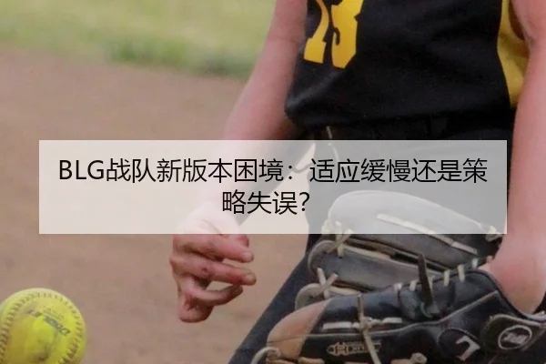 BLG战队新版本困境：适应缓慢还是策略失误？