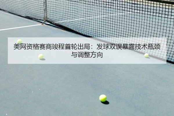 美网资格赛商竣程首轮出局：发球双误暴露技术瓶颈与调整方向